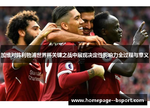 加维对阵利物浦世界杯关键之战中展现决定性影响力全过程与意义